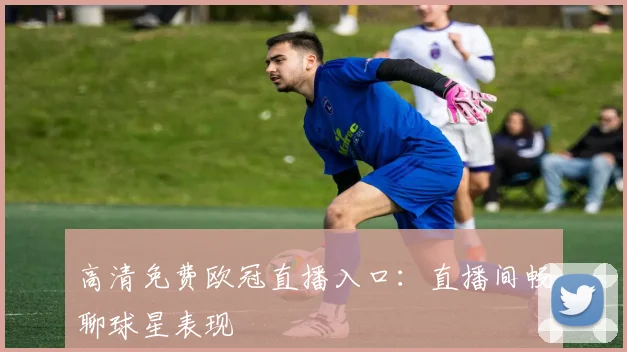 高清免费欧冠直播入口：直播间畅聊球星表现