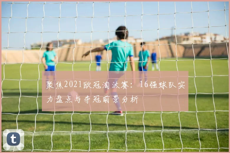 聚焦2021欧冠淘汰赛：16强球队实力盘点与夺冠前景分析