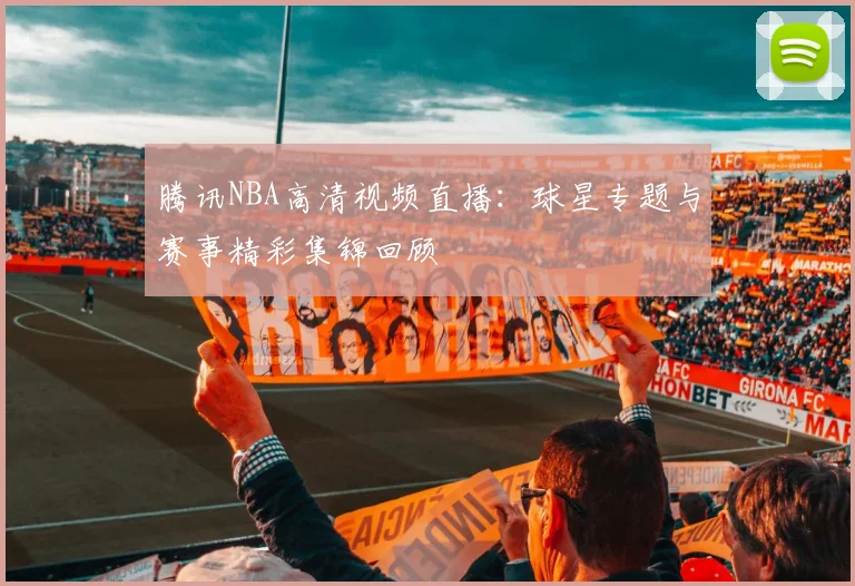 腾讯NBA高清视频直播：球星专题与赛事精彩集锦回顾