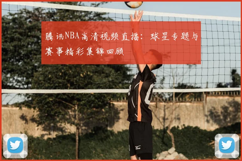 腾讯NBA高清视频直播：球星专题与赛事精彩集锦回顾