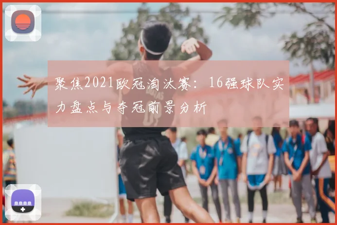 聚焦2021欧冠淘汰赛：16强球队实力盘点与夺冠前景分析